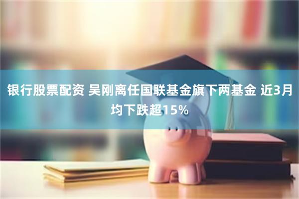 银行股票配资 吴刚离任国联基金旗下两基金 近3月均下跌超15%