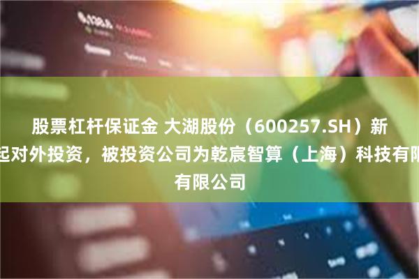 股票杠杆保证金 大湖股份(600257.SH)新增一起对外投资,被投资公司为乾宸智算(上海)科技有限公司
