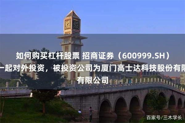 如何购买杠杆股票 招商证券（600999.SH）新增一起对外投资，被投资公司为厦门高士达科技股份有限公司