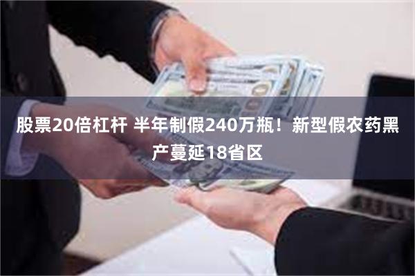 股票20倍杠杆 半年制假240万瓶!新型假农药黑产蔓延18省区