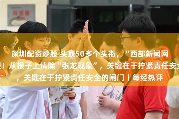 深圳配资炒股 头顶50多个头衔，“西部新闻网总编辑”张龙被打假！从根子上清除“张龙现象”，关键在于拧紧责任安全的闸门丨每经热评