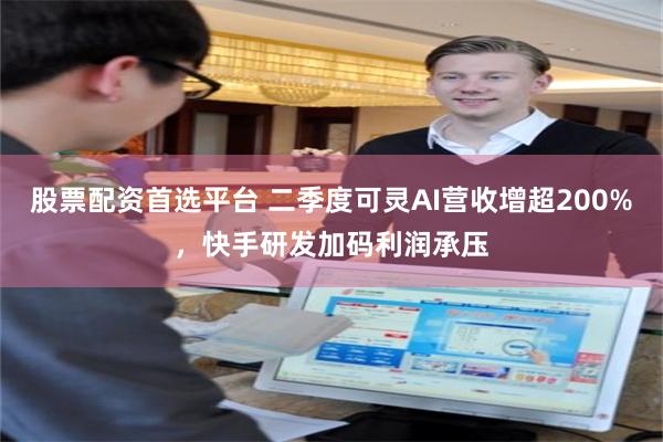 股票配资首选平台 二季度可灵AI营收增超200%，快手研发加码利润承压