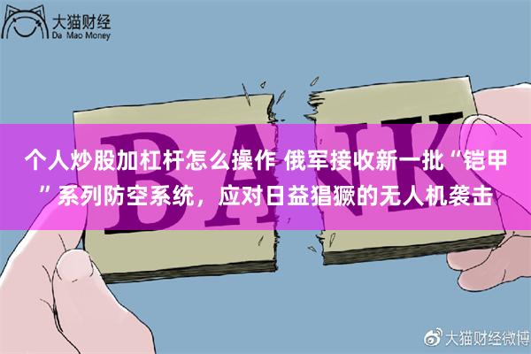 个人炒股加杠杆怎么操作 俄军接收新一批“铠甲”系列防空系统，应对日益猖獗的无人机袭击