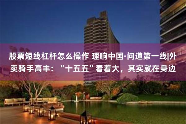股票短线杠杆怎么操作 理响中国·问道第一线|外卖骑手高丰：“十五五”看着大，其实就在身边