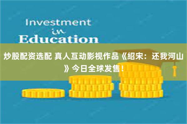 炒股配资选配 真人互动影视作品《绍宋：还我河山》今日全球发售！