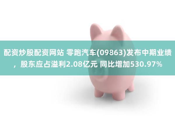 配资炒股配资网站 零跑汽车(09863)发布中期业绩，股东应占溢利2.08亿元 同比增加530.97%