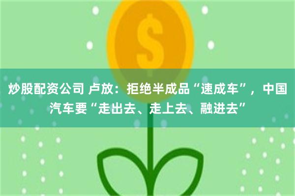 炒股配资公司 卢放：拒绝半成品“速成车”，中国汽车要“走出去、走上去、融进去”