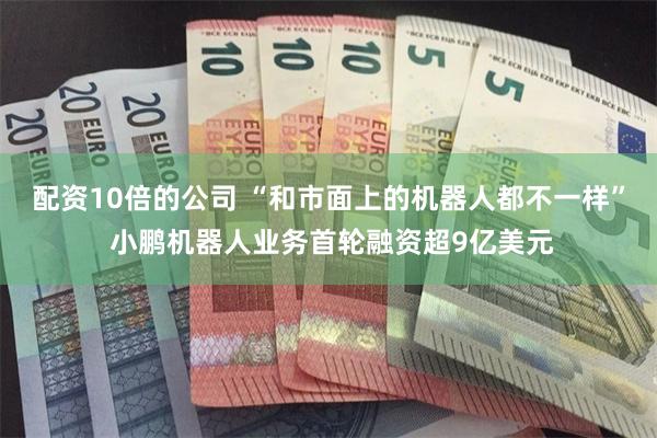 配资10倍的公司 “和市面上的机器人都不一样” 小鹏机器人业务首轮融资超9亿美元