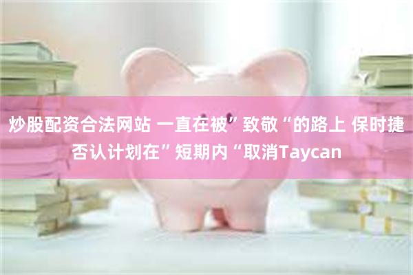 炒股配资合法网站 一直在被”致敬“的路上 保时捷否认计划在”短期内“取消Taycan