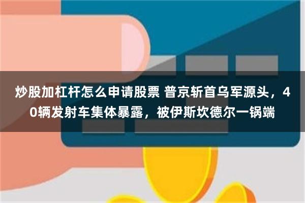 炒股加杠杆怎么申请股票 普京斩首乌军源头，40辆发射车集体暴露，被伊斯坎德尔一锅端