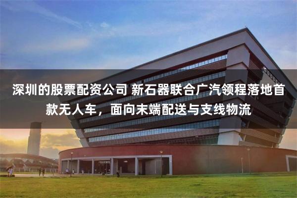 深圳的股票配资公司 新石器联合广汽领程落地首款无人车，面向末端配送与支线物流