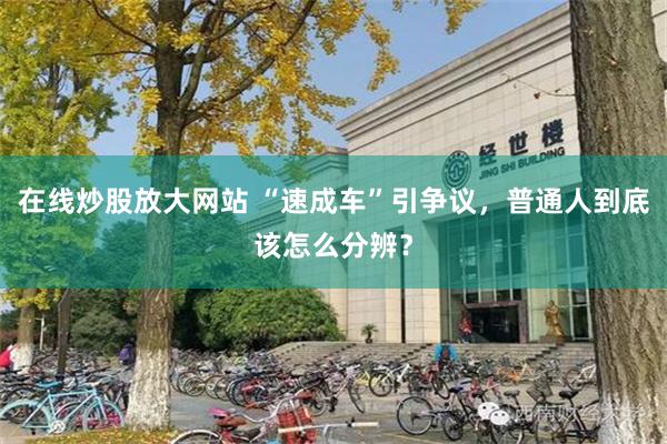 在线炒股放大网站 “速成车”引争议，普通人到底该怎么分辨？