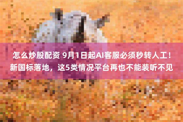 怎么炒股配资 9月1日起AI客服必须秒转人工！新国标落地，这5类情况平台再也不能装听不见