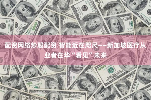 配资网络炒股配资 智能近在咫尺——新加坡医疗从业者在华“看见”未来