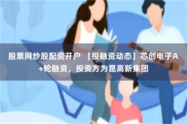 股票网炒股配资开户 【投融资动态】芯创电子A+轮融资，投资方为昆高新集团