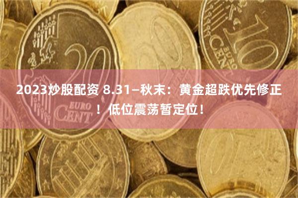 2023炒股配资 8.31—秋末：黄金超跌优先修正！低位震荡暂定位！