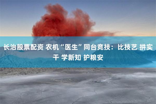 长治股票配资 农机“医生”同台竞技：比技艺 拼实干 学新知 护粮安