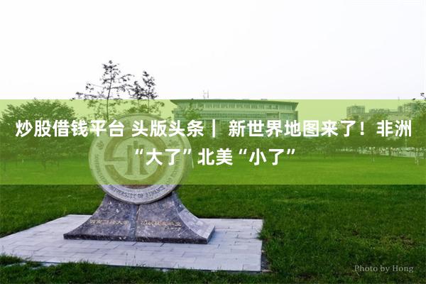 炒股借钱平台 头版头条｜ 新世界地图来了！非洲“大了”北美“小了”