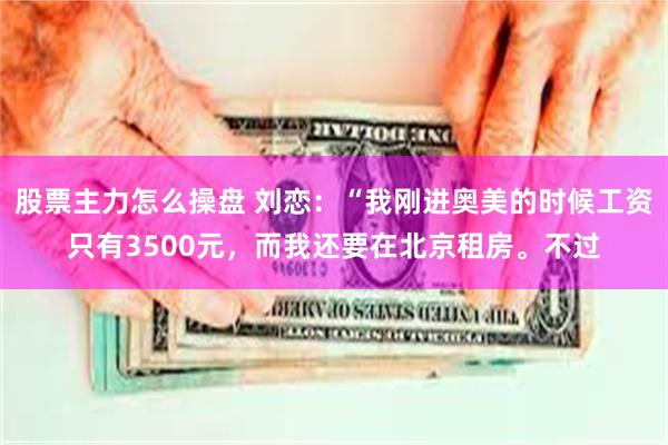 股票主力怎么操盘 刘恋：“我刚进奥美的时候工资只有3500元，而我还要在北京租房。不过