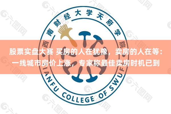 股票实盘大赛 买房的人在犹豫，卖房的人在等：一线城市房价上涨，专家称最佳卖房时机已到