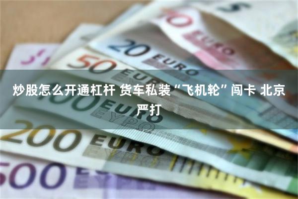 炒股怎么开通杠杆 货车私装“飞机轮”闯卡 北京严打