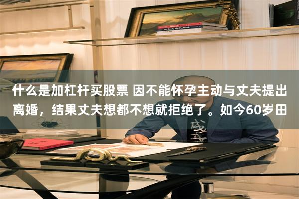 什么是加杠杆买股票 因不能怀孕主动与丈夫提出离婚，结果丈夫想都不想就拒绝了。如今60岁田
