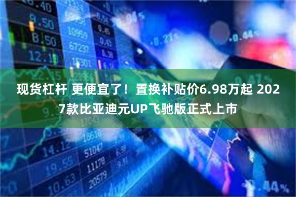 现货杠杆 更便宜了！置换补贴价6.98万起 2027款比亚迪元UP飞驰版正式上市