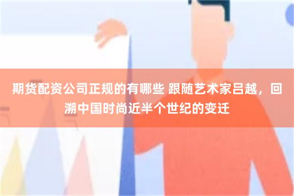 期货配资公司正规的有哪些 跟随艺术家吕越，回溯中国时尚近半个世纪的变迁