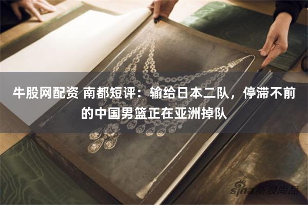 牛股网配资 南都短评：输给日本二队，停滞不前的中国男篮正在亚洲掉队