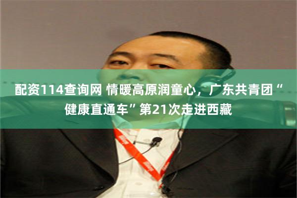 配资114查询网 情暖高原润童心，广东共青团“健康直通车”第21次走进西藏