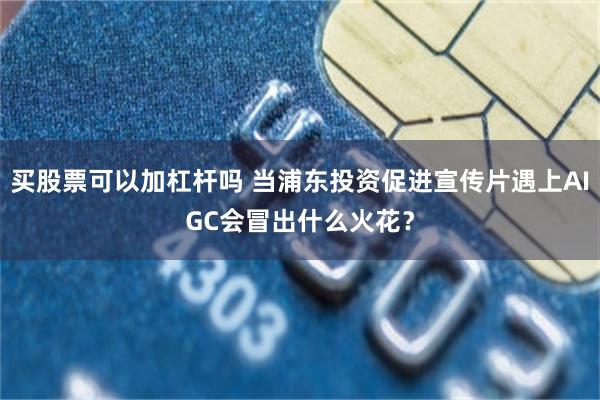 买股票可以加杠杆吗 当浦东投资促进宣传片遇上AIGC会冒出什么火花？