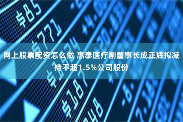 网上股票配资怎么做 惠泰医疗副董事长成正辉拟减持不超1.5%公司股份