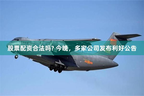 股票配资合法吗? 今晚，多家公司发布利好公告