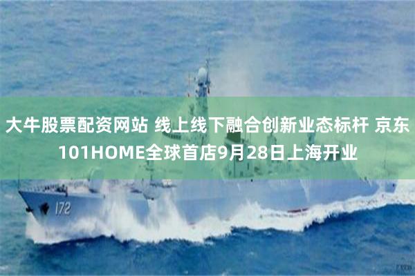 大牛股票配资网站 线上线下融合创新业态标杆 京东101HOME全球首店9月28日上海开业