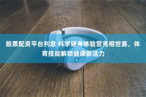 股票配资平台利息 科学健身体验营亮相世赛,体育技能解锁健康新活力