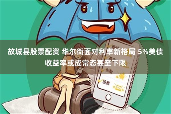 故城县股票配资 华尔街面对利率新格局 5%美债收益率或成常态甚至下限
