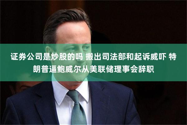 证券公司是炒股的吗 搬出司法部和起诉威吓 特朗普逼鲍威尔从美联储理事会辞职