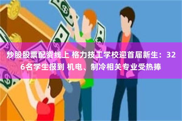 炒股股票配资线上 格力技工学校迎首届新生：326名学生报到 机电、制冷相关专业受热捧