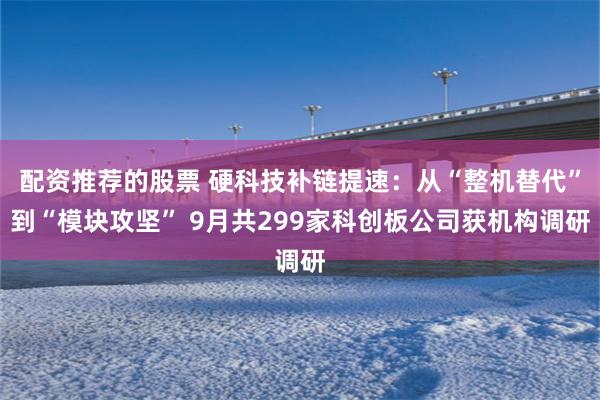 配资推荐的股票 硬科技补链提速：从“整机替代”到“模块攻坚” 9月共299家科创板公司获机构调研