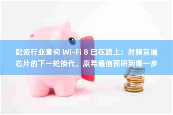 配资行业查询 Wi-Fi 8 已在路上：射频前端芯片的下一轮换代，康希通信预研到哪一步