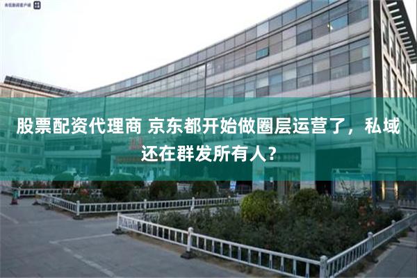 股票配资代理商 京东都开始做圈层运营了，私域还在群发所有人？