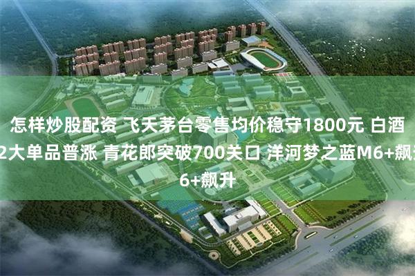 怎样炒股配资 飞天茅台零售均价稳守1800元 白酒12大单品普涨 青花郎突破700关口 洋河梦之蓝M6+飙升