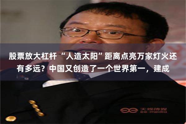 股票放大杠杆 “人造太阳”距离点亮万家灯火还有多远？中国又创造了一个世界第一，建成