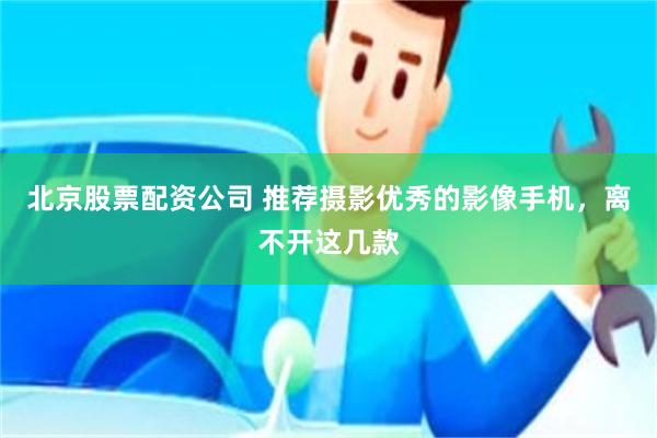 北京股票配资公司 推荐摄影优秀的影像手机，离不开这几款