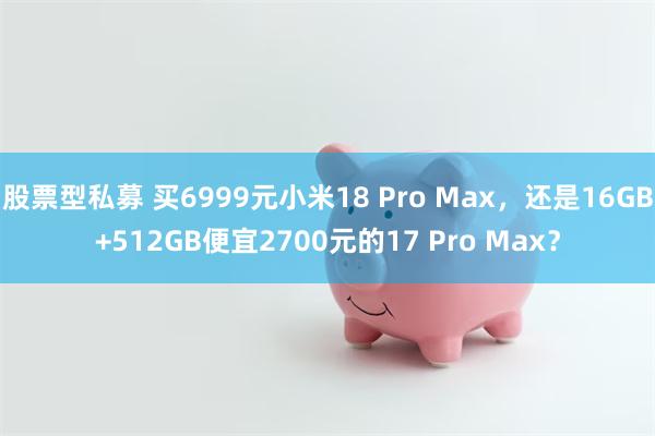 股票型私募 买6999元小米18 Pro Max，还是16GB+512GB便宜2700元的17 Pro Max？