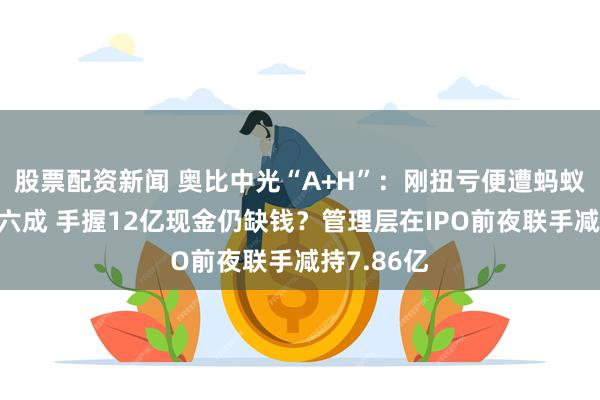 股票配资新闻 奥比中光“A+H”：刚扭亏便遭蚂蚁集团砍单六成 手握12亿现金仍缺钱？管理层在IPO前夜联手减持7.86亿