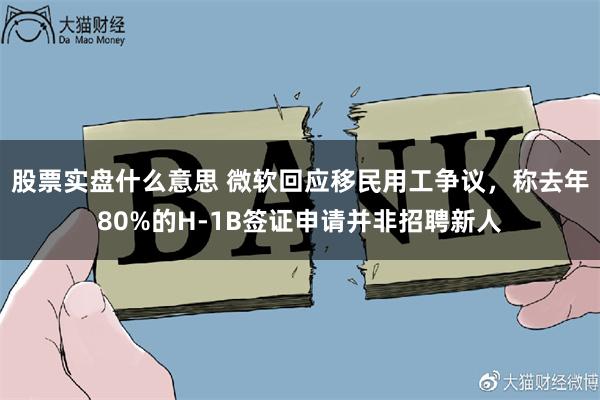 股票实盘什么意思 微软回应移民用工争议，称去年80%的H-1B签证申请并非招聘新人