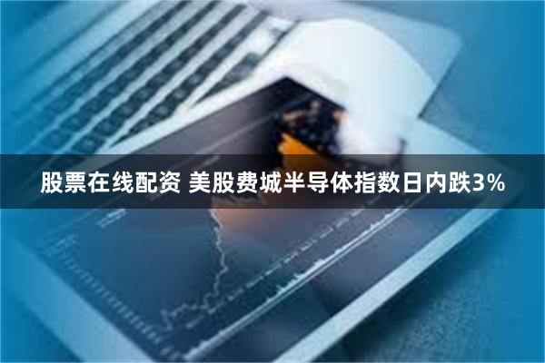 股票在线配资 美股费城半导体指数日内跌3%