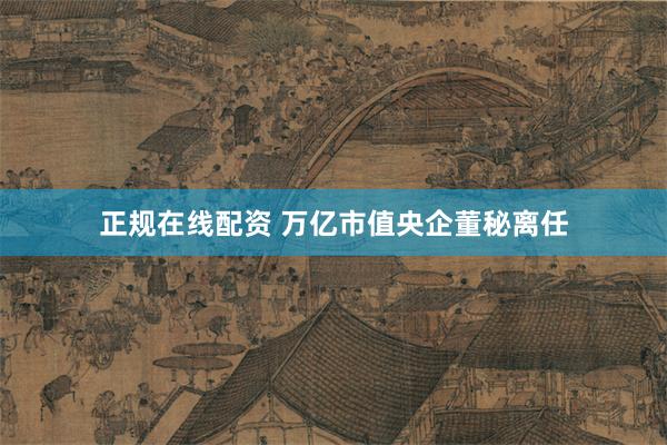正规在线配资 万亿市值央企董秘离任