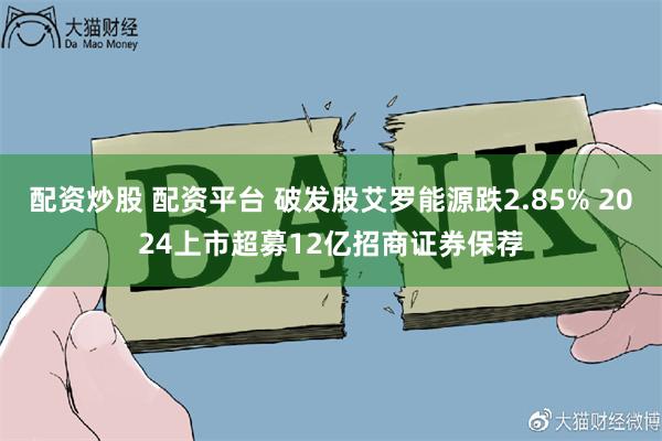 配资炒股 配资平台 破发股艾罗能源跌2.85% 2024上市超募12亿招商证券保荐